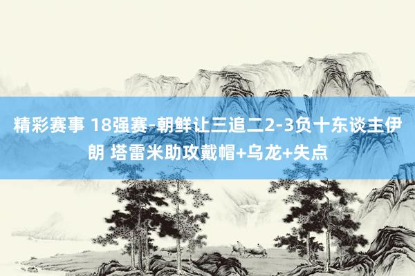 精彩赛事 18强赛-朝鲜让三追二2-3负十东谈主伊朗 塔雷米助攻戴帽+乌龙+失点