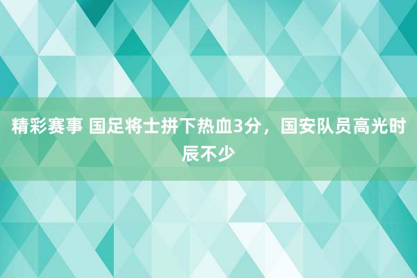 精彩赛事 国足将士拼下热血3分，国安队员高光时辰不少