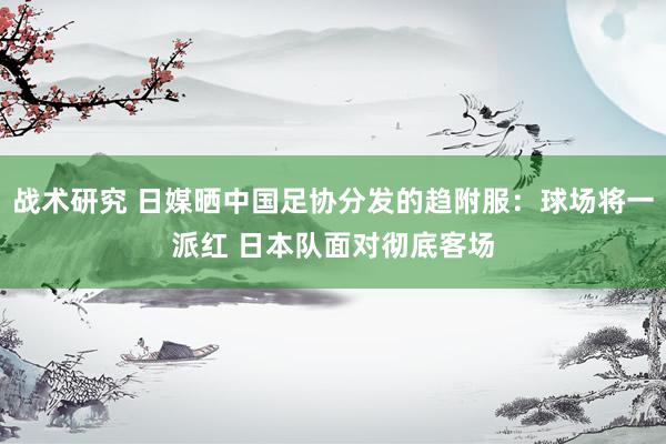 战术研究 日媒晒中国足协分发的趋附服：球场将一派红 日本队面对彻底客场