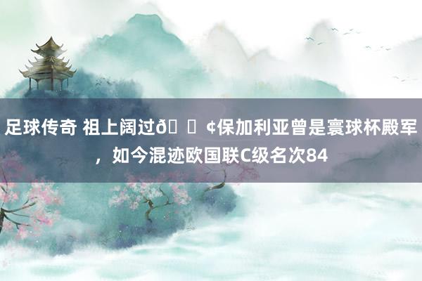 足球传奇 祖上阔过😢保加利亚曾是寰球杯殿军，如今混迹欧国联C级名次84