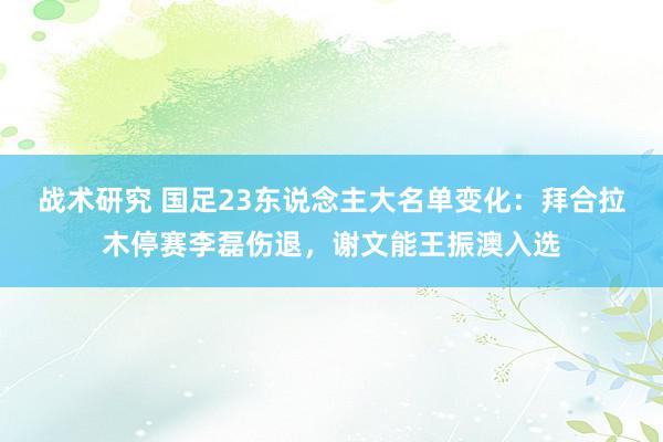 战术研究 国足23东说念主大名单变化：拜合拉木停赛李磊伤退，谢文能王振澳入选