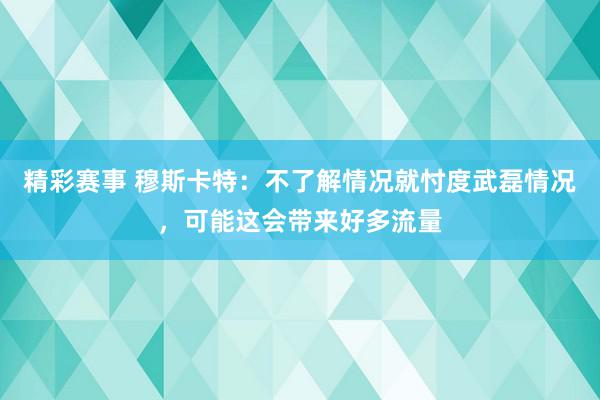 精彩赛事 穆斯卡特：不了解情况就忖度武磊情况，可能这会带来好多流量