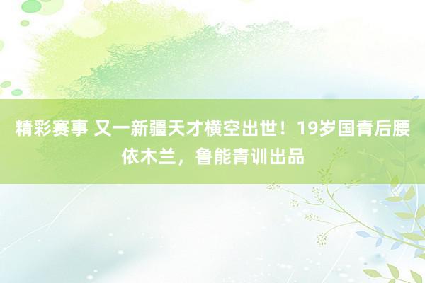 精彩赛事 又一新疆天才横空出世！19岁国青后腰依木兰，鲁能青训出品