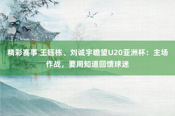 精彩赛事 王钰栋、刘诚宇瞻望U20亚洲杯：主场作战，要用知道回馈球迷