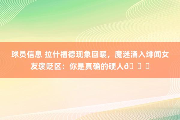 球员信息 拉什福德现象回暖，魔迷涌入绯闻女友褒贬区：你是真确的硬人😄