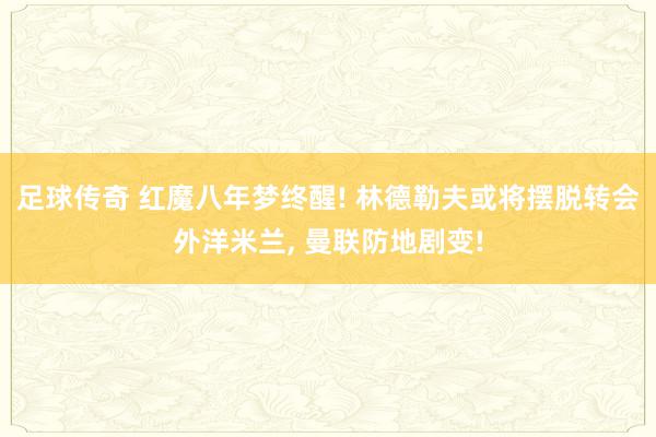 足球传奇 红魔八年梦终醒! 林德勒夫或将摆脱转会外洋米兰, 曼联防地剧变!