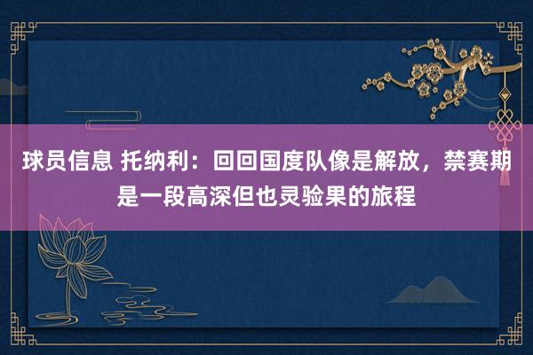 球员信息 托纳利：回回国度队像是解放，禁赛期是一段高深但也灵验果的旅程