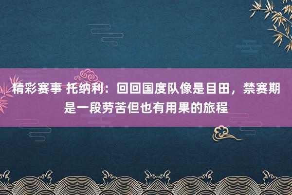 精彩赛事 托纳利：回回国度队像是目田，禁赛期是一段劳苦但也有用果的旅程