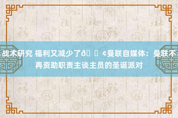 战术研究 福利又减少了😢曼联自媒体：曼联不再资助职责主谈主员的圣诞派对