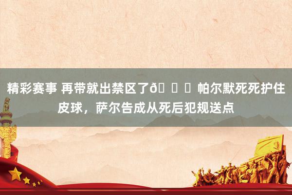 精彩赛事 再带就出禁区了😂帕尔默死死护住皮球，萨尔告成从死后犯规送点