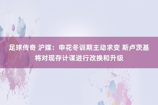 足球传奇 沪媒：申花冬训期主动求变 斯卢茨基将对现存计谋进行改换和升级