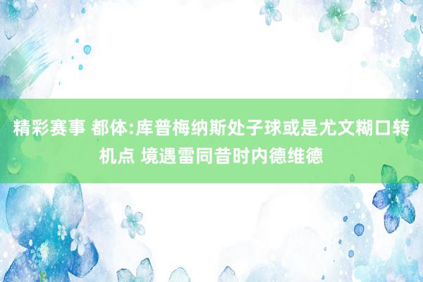 精彩赛事 都体:库普梅纳斯处子球或是尤文糊口转机点 境遇雷同昔时内德维德