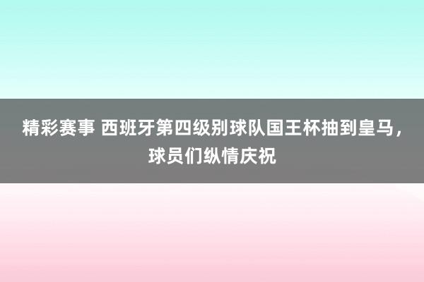 精彩赛事 西班牙第四级别球队国王杯抽到皇马，球员们纵情庆祝