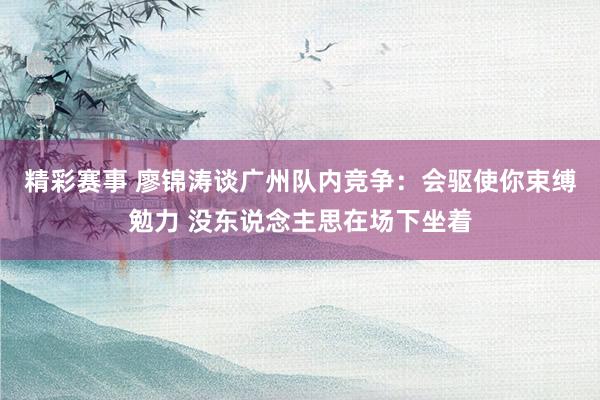 精彩赛事 廖锦涛谈广州队内竞争：会驱使你束缚勉力 没东说念主思在场下坐着