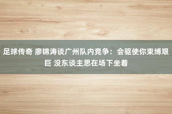 足球传奇 廖锦涛谈广州队内竞争：会驱使你束缚艰巨 没东谈主思在场下坐着