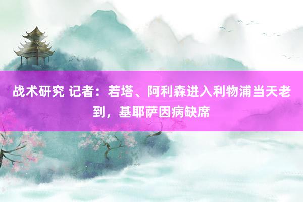 战术研究 记者：若塔、阿利森进入利物浦当天老到，基耶萨因病缺席