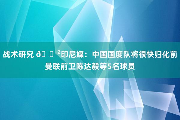 战术研究 😲印尼媒：中国国度队将很快归化前曼联前卫陈达毅等5名球员