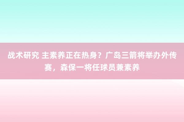 战术研究 主素养正在热身？广岛三箭将举办外传赛，森保一将任球员兼素养