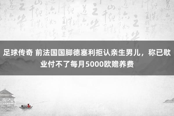 足球传奇 前法国国脚德塞利拒认亲生男儿，称已歇业付不了每月5000欧赡养费