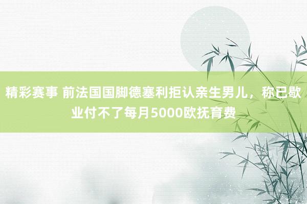 精彩赛事 前法国国脚德塞利拒认亲生男儿，称已歇业付不了每月5000欧抚育费