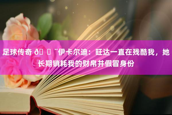 足球传奇 😨伊卡尔迪：旺达一直在残酷我，她长期销耗我的财帛并假冒身份