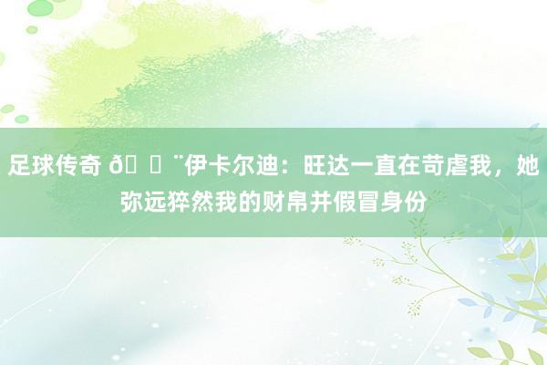 足球传奇 😨伊卡尔迪：旺达一直在苛虐我，她弥远猝然我的财帛并假冒身份