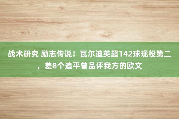 战术研究 励志传说！瓦尔迪英超142球现役第二，差8个追平曾品评我方的欧文