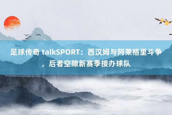 足球传奇 talkSPORT：西汉姆与阿莱格里斗争，后者空隙新赛季接办球队