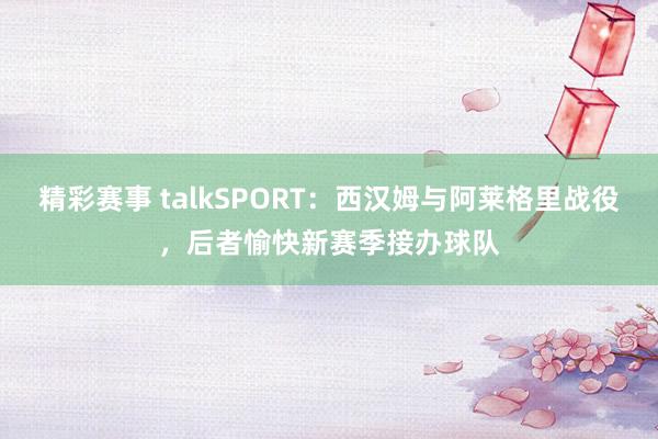 精彩赛事 talkSPORT：西汉姆与阿莱格里战役，后者愉快新赛季接办球队