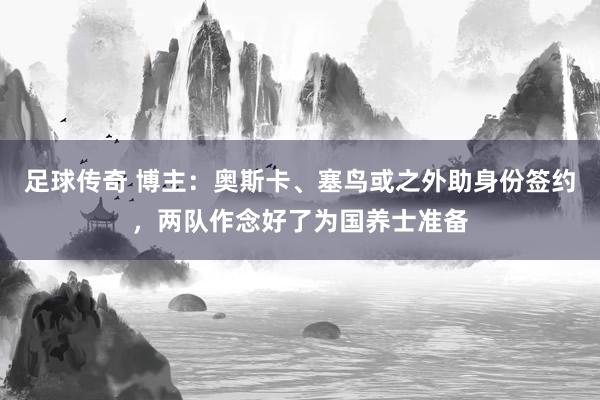 足球传奇 博主：奥斯卡、塞鸟或之外助身份签约，两队作念好了为国养士准备