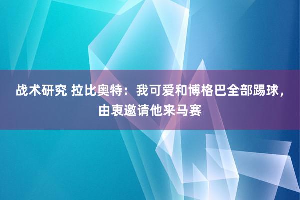 战术研究 拉比奥特：我可爱和博格巴全部踢球，由衷邀请他来马赛