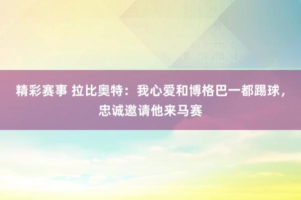 精彩赛事 拉比奥特：我心爱和博格巴一都踢球，忠诚邀请他来马赛