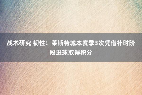 战术研究 韧性！莱斯特城本赛季3次凭借补时阶段进球取得积分