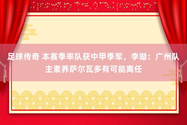 足球传奇 本赛季率队获中甲季军，李璇：广州队主素养萨尔瓦多有可能离任