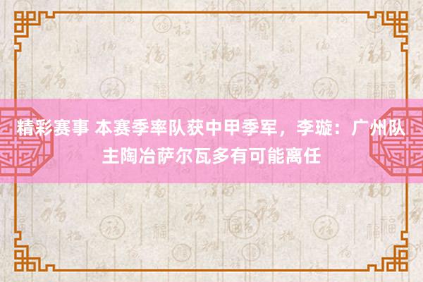 精彩赛事 本赛季率队获中甲季军，李璇：广州队主陶冶萨尔瓦多有可能离任