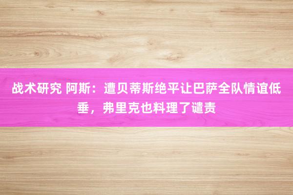 战术研究 阿斯：遭贝蒂斯绝平让巴萨全队情谊低垂，弗里克也料理了谴责