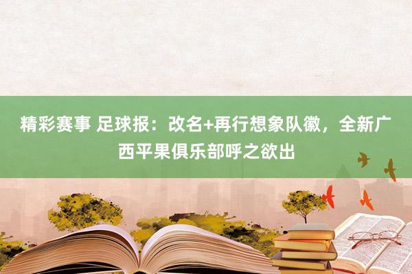 精彩赛事 足球报：改名+再行想象队徽，全新广西平果俱乐部呼之欲出