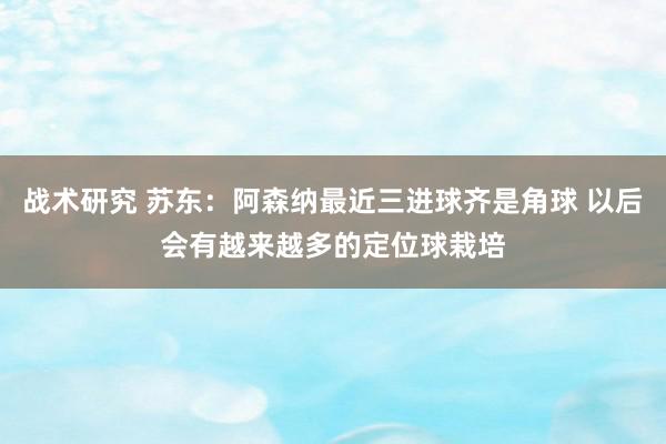 战术研究 苏东：阿森纳最近三进球齐是角球 以后会有越来越多的定位球栽培