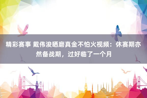 精彩赛事 戴伟浚晒磨真金不怕火视频：休赛期亦然备战期，过好临了一个月