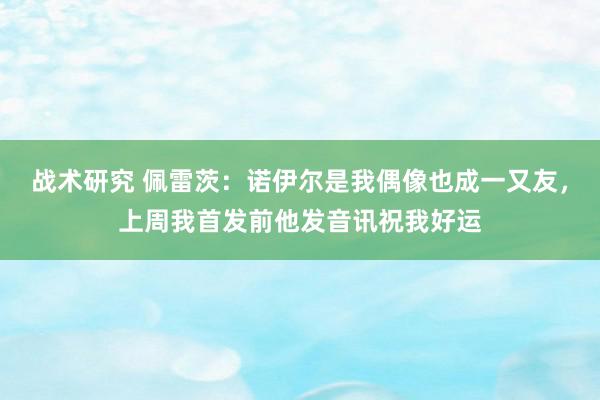 战术研究 佩雷茨：诺伊尔是我偶像也成一又友，上周我首发前他发音讯祝我好运