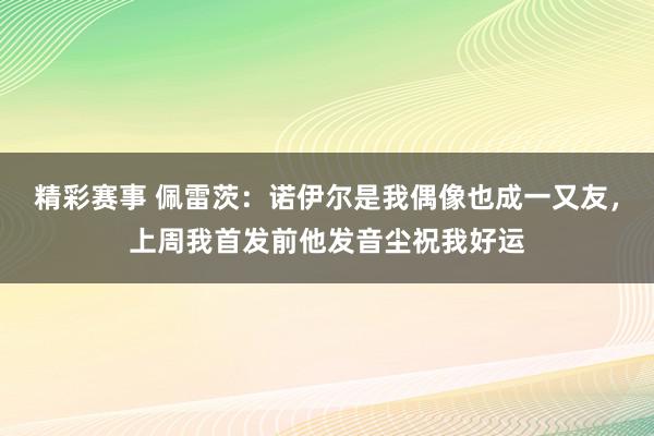 精彩赛事 佩雷茨：诺伊尔是我偶像也成一又友，上周我首发前他发音尘祝我好运