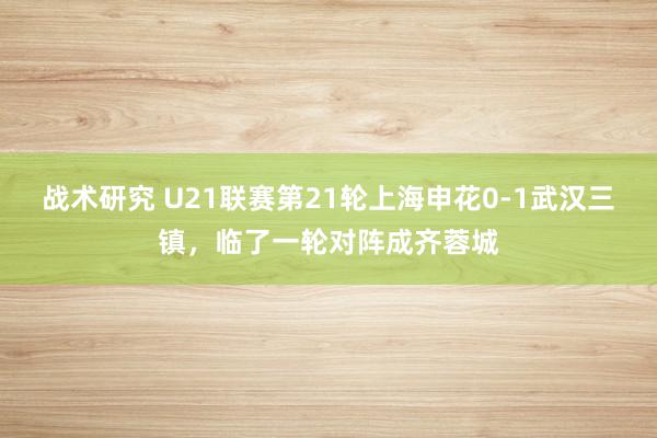 战术研究 U21联赛第21轮上海申花0-1武汉三镇，临了一轮对阵成齐蓉城