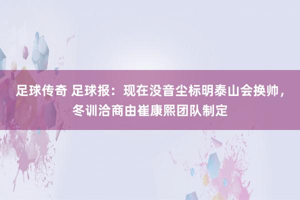 足球传奇 足球报：现在没音尘标明泰山会换帅，冬训洽商由崔康熙团队制定