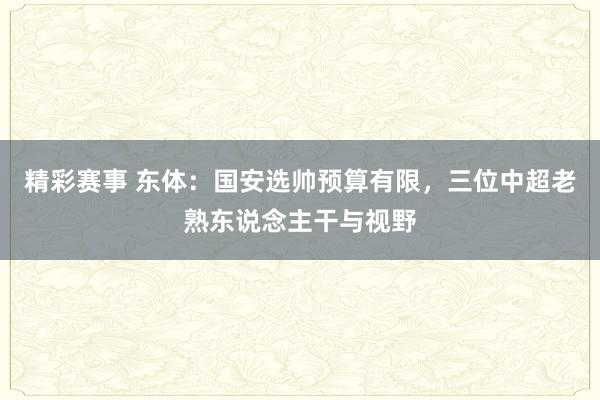 精彩赛事 东体：国安选帅预算有限，三位中超老熟东说念主干与视野