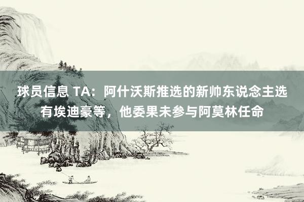 球员信息 TA：阿什沃斯推选的新帅东说念主选有埃迪豪等，他委果未参与阿莫林任命