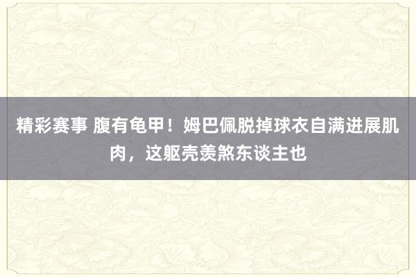 精彩赛事 腹有龟甲！姆巴佩脱掉球衣自满进展肌肉，这躯壳羡煞东谈主也