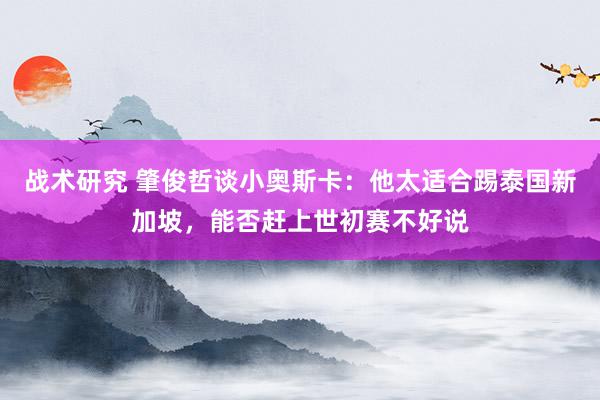 战术研究 肇俊哲谈小奥斯卡：他太适合踢泰国新加坡，能否赶上世初赛不好说