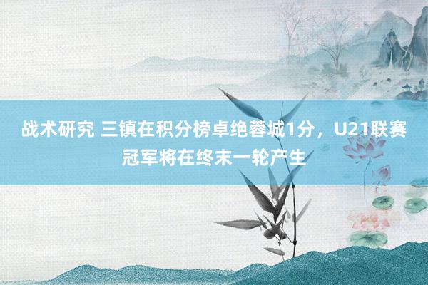 战术研究 三镇在积分榜卓绝蓉城1分，U21联赛冠军将在终末一轮产生