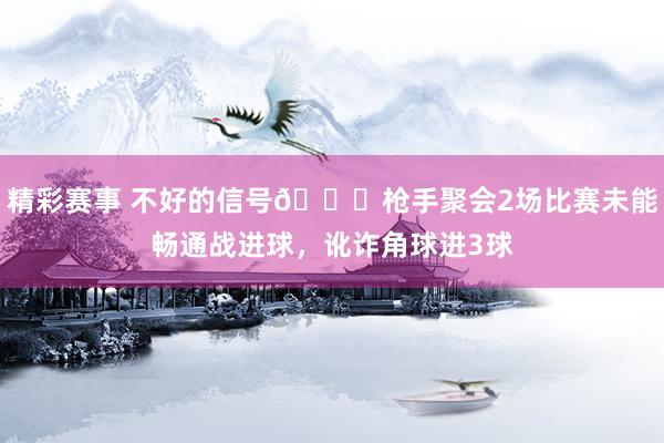 精彩赛事 不好的信号😕枪手聚会2场比赛未能畅通战进球，讹诈角球进3球