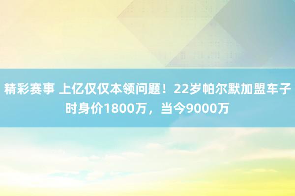 精彩赛事 上亿仅仅本领问题！22岁帕尔默加盟车子时身价1800万，当今9000万